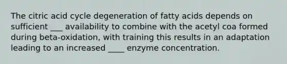 The citric acid cycle degeneration of fatty acids depends on sufficient ___ availability to combine with the acetyl coa formed during beta-oxidation, with training this results in an adaptation leading to an increased ____ enzyme concentration.