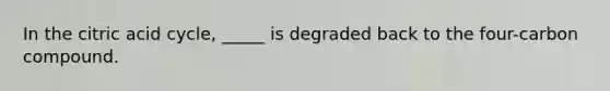 In the citric acid cycle, _____ is degraded back to the four-carbon compound.