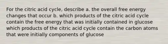 For the citric acid cycle, describe a. the overall free energy changes that occur b. which products of the citric acid cycle contain the free energy that was initially contained in glucose which products of the citric acid cycle contain the carbon atoms that were initially components of glucose