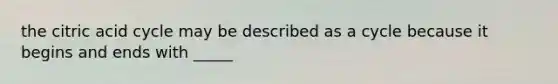 the citric acid cycle may be described as a cycle because it begins and ends with _____