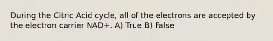 During the Citric Acid cycle, all of the electrons are accepted by the electron carrier NAD+. A) True B) False