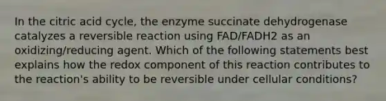 In the citric acid cycle, the enzyme succinate dehydrogenase catalyzes a reversible reaction using FAD/FADH2 as an oxidizing/reducing agent. Which of the following statements best explains how the redox component of this reaction contributes to the reaction's ability to be reversible under cellular conditions?