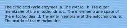 The citric acid cycle enzymes: a. The cytosol. b. The outer membrane of the mitochondria. c. The intermembrane space of the mitochondria. d. The inner membrane of the mitochondria. e. The matrix of the mitochondria.