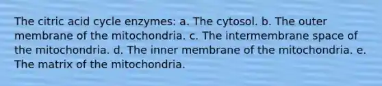 The citric acid cycle enzymes: a. The cytosol. b. The outer membrane of the mitochondria. c. The intermembrane space of the mitochondria. d. The inner membrane of the mitochondria. e. The matrix of the mitochondria.