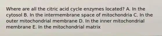 Where are all the citric acid cycle enzymes located? A. In the cytosol B. In the intermembrane space of mitochondria C. In the outer mitochondrial membrane D. In the inner mitochondrial membrane E. In the mitochondrial matrix