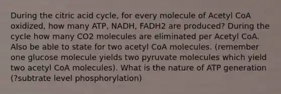 During the citric acid cycle, for every molecule of Acetyl CoA oxidized, how many ATP, NADH, FADH2 are produced? During the cycle how many CO2 molecules are eliminated per Acetyl CoA. Also be able to state for two acetyl CoA molecules. (remember one glucose molecule yields two pyruvate molecules which yield two acetyl CoA molecules). What is the nature of ATP generation (?subtrate level phosphorylation)