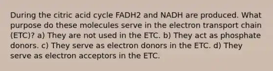 During the citric acid cycle FADH2 and NADH are produced. What purpose do these molecules serve in the electron transport chain (ETC)? a) They are not used in the ETC. b) They act as phosphate donors. c) They serve as electron donors in the ETC. d) They serve as electron acceptors in the ETC.