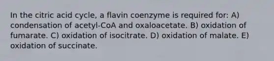 In the citric acid cycle, a flavin coenzyme is required for: A) condensation of acetyl-CoA and oxaloacetate. B) oxidation of fumarate. C) oxidation of isocitrate. D) oxidation of malate. E) oxidation of succinate.