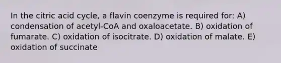 In the citric acid cycle, a flavin coenzyme is required for: A) condensation of acetyl-CoA and oxaloacetate. B) oxidation of fumarate. C) oxidation of isocitrate. D) oxidation of malate. E) oxidation of succinate