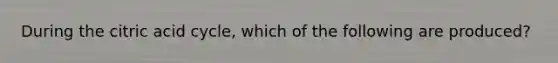 During the citric acid cycle, which of the following are produced?