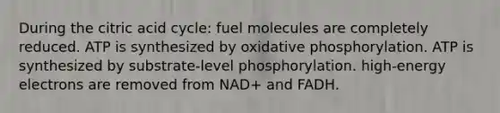 During the citric acid cycle: fuel molecules are completely reduced. ATP is synthesized by oxidative phosphorylation. ATP is synthesized by substrate-level phosphorylation. high-energy electrons are removed from NAD+ and FADH.