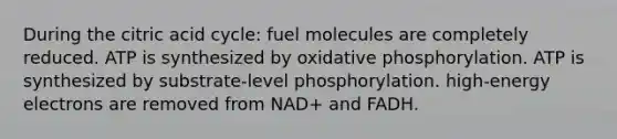 During the citric acid cycle: fuel molecules are completely reduced. ATP is synthesized by oxidative phosphorylation. ATP is synthesized by substrate‐level phosphorylation. high‐energy electrons are removed from NAD+ and FADH.