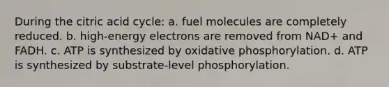 During the citric acid cycle: a. fuel molecules are completely reduced. b. high-energy electrons are removed from NAD+ and FADH. c. ATP is synthesized by oxidative phosphorylation. d. ATP is synthesized by substrate-level phosphorylation.