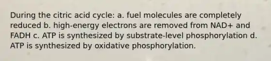 During the citric acid cycle: a. fuel molecules are completely reduced b. high-energy electrons are removed from NAD+ and FADH c. ATP is synthesized by substrate-level phosphorylation d. ATP is synthesized by <a href='https://www.questionai.com/knowledge/kFazUb9IwO-oxidative-phosphorylation' class='anchor-knowledge'>oxidative phosphorylation</a>.