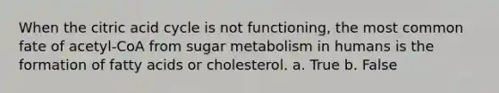 When the citric acid cycle is not functioning, the most common fate of acetyl-CoA from sugar metabolism in humans is the formation of fatty acids or cholesterol. a. True b. False