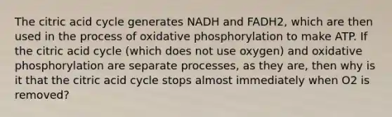 The citric acid cycle generates NADH and FADH2, which are then used in the process of oxidative phosphorylation to make ATP. If the citric acid cycle (which does not use oxygen) and oxidative phosphorylation are separate processes, as they are, then why is it that the citric acid cycle stops almost immediately when O2 is removed?