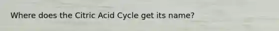 Where does the Citric Acid Cycle get its name?