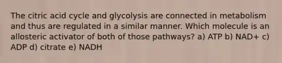 The citric acid cycle and glycolysis are connected in metabolism and thus are regulated in a similar manner. Which molecule is an allosteric activator of both of those pathways? a) ATP b) NAD+ c) ADP d) citrate e) NADH