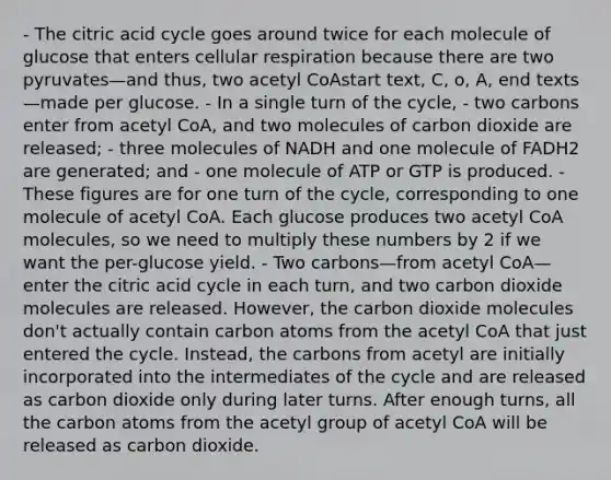 - The citric acid cycle goes around twice for each molecule of glucose that enters cellular respiration because there are two pyruvates—and thus, two acetyl CoAstart text, C, o, A, end texts—made per glucose. - In a single turn of the cycle, - two carbons enter from acetyl CoA, and two molecules of carbon dioxide are released; - three molecules of NADH and one molecule of FADH2 are generated; and - one molecule of ATP or GTP is produced. - These figures are for one turn of the cycle, corresponding to one molecule of acetyl CoA. Each glucose produces two acetyl CoA molecules, so we need to multiply these numbers by 2 if we want the per-glucose yield. - Two carbons—from acetyl CoA—enter the citric acid cycle in each turn, and two carbon dioxide molecules are released. However, the carbon dioxide molecules don't actually contain carbon atoms from the acetyl CoA that just entered the cycle. Instead, the carbons from acetyl are initially incorporated into the intermediates of the cycle and are released as carbon dioxide only during later turns. After enough turns, all the carbon atoms from the acetyl group of acetyl CoA will be released as carbon dioxide.