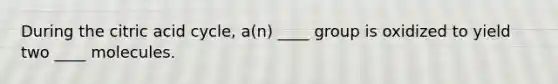 During the citric acid cycle, a(n) ____ group is oxidized to yield two ____ molecules.