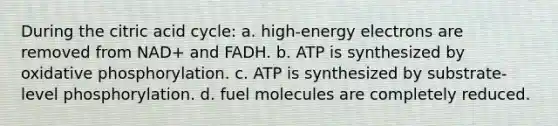 During the citric acid cycle: a. high-energy electrons are removed from NAD+ and FADH. b. ATP is synthesized by <a href='https://www.questionai.com/knowledge/kFazUb9IwO-oxidative-phosphorylation' class='anchor-knowledge'>oxidative phosphorylation</a>. c. ATP is synthesized by substrate-level phosphorylation. d. fuel molecules are completely reduced.