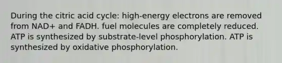 During the citric acid cycle: high-energy electrons are removed from NAD+ and FADH. fuel molecules are completely reduced. ATP is synthesized by substrate-level phosphorylation. ATP is synthesized by <a href='https://www.questionai.com/knowledge/kFazUb9IwO-oxidative-phosphorylation' class='anchor-knowledge'>oxidative phosphorylation</a>.