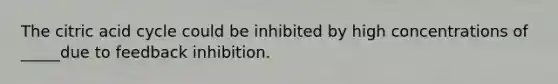 The citric acid cycle could be inhibited by high concentrations of _____due to feedback inhibition.