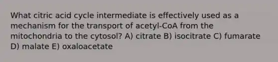 What citric acid cycle intermediate is effectively used as a mechanism for the transport of acetyl-CoA from the mitochondria to the cytosol? A) citrate B) isocitrate C) fumarate D) malate E) oxaloacetate