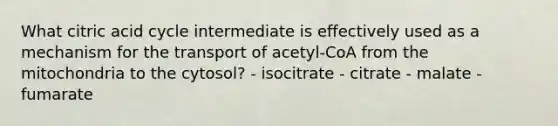 What citric acid cycle intermediate is effectively used as a mechanism for the transport of acetyl-CoA from the mitochondria to the cytosol? - isocitrate - citrate - malate - fumarate