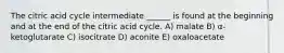 The citric acid cycle intermediate ______ is found at the beginning and at the end of the citric acid cycle. A) malate B) α-ketoglutarate C) isocitrate D) aconite E) oxaloacetate