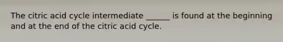 The citric acid cycle intermediate ______ is found at the beginning and at the end of the citric acid cycle.