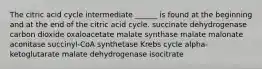 The citric acid cycle intermediate ______ is found at the beginning and at the end of the citric acid cycle. succinate dehydrogenase carbon dioxide oxaloacetate malate synthase malate malonate aconitase succinyl-CoA synthetase Krebs cycle alpha-ketoglutarate malate dehydrogenase isocitrate