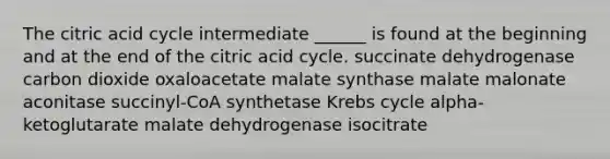 The citric acid cycle intermediate ______ is found at the beginning and at the end of the citric acid cycle. succinate dehydrogenase carbon dioxide oxaloacetate malate synthase malate malonate aconitase succinyl-CoA synthetase Krebs cycle alpha-ketoglutarate malate dehydrogenase isocitrate