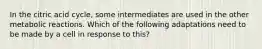 In the citric acid cycle, some intermediates are used in the other metabolic reactions. Which of the following adaptations need to be made by a cell in response to this?