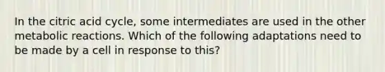 In the citric acid cycle, some intermediates are used in the other metabolic reactions. Which of the following adaptations need to be made by a cell in response to this?