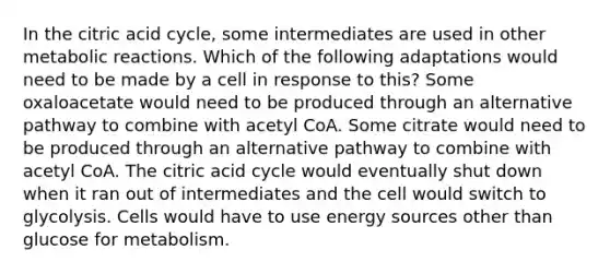 In the citric acid cycle, some intermediates are used in other metabolic reactions. Which of the following adaptations would need to be made by a cell in response to this? Some oxaloacetate would need to be produced through an alternative pathway to combine with acetyl CoA. Some citrate would need to be produced through an alternative pathway to combine with acetyl CoA. The citric acid cycle would eventually shut down when it ran out of intermediates and the cell would switch to glycolysis. Cells would have to use energy sources other than glucose for metabolism.