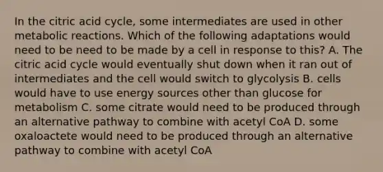 In the citric acid cycle, some intermediates are used in other metabolic reactions. Which of the following adaptations would need to be need to be made by a cell in response to this? A. The citric acid cycle would eventually shut down when it ran out of intermediates and the cell would switch to glycolysis B. cells would have to use energy sources other than glucose for metabolism C. some citrate would need to be produced through an alternative pathway to combine with acetyl CoA D. some oxaloactete would need to be produced through an alternative pathway to combine with acetyl CoA