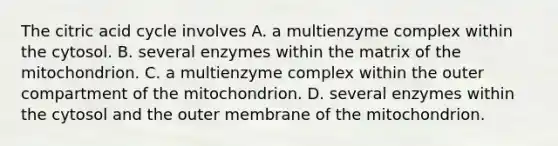 The citric acid cycle involves A. a multienzyme complex within the cytosol. B. several enzymes within the matrix of the mitochondrion. C. a multienzyme complex within the outer compartment of the mitochondrion. D. several enzymes within the cytosol and the outer membrane of the mitochondrion.