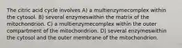 The citric acid cycle involves A) a multienzymecomplex within the cytosol. B) several enzymeswithin the matrix of the mitochondrion. C) a multienzymecomplex within the outer compartment of the mitochondrion. D) several enzymeswithin the cytosol and the outer membrane of the mitochondrion.