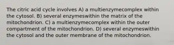 The citric acid cycle involves A) a multienzymecomplex within the cytosol. B) several enzymeswithin the matrix of the mitochondrion. C) a multienzymecomplex within the outer compartment of the mitochondrion. D) several enzymeswithin the cytosol and the outer membrane of the mitochondrion.