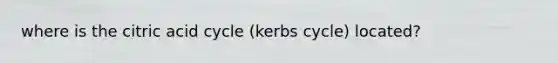 where is the citric acid cycle (kerbs cycle) located?