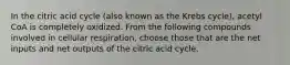 In the citric acid cycle (also known as the Krebs cycle), acetyl CoA is completely oxidized. From the following compounds involved in cellular respiration, choose those that are the net inputs and net outputs of the citric acid cycle.