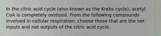 In the citric acid cycle (also known as the Krebs cycle), acetyl CoA is completely oxidized. From the following compounds involved in cellular respiration, choose those that are the net inputs and net outputs of the citric acid cycle.