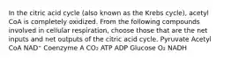 In the citric acid cycle (also known as the Krebs cycle), acetyl CoA is completely oxidized. From the following compounds involved in cellular respiration, choose those that are the net inputs and net outputs of the citric acid cycle. Pyruvate Acetyl CoA NAD⁺ Coenzyme A CO₂ ATP ADP Glucose O₂ NADH