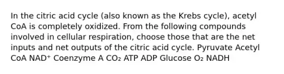 In the citric acid cycle (also known as the Krebs cycle), acetyl CoA is completely oxidized. From the following compounds involved in cellular respiration, choose those that are the net inputs and net outputs of the citric acid cycle. Pyruvate Acetyl CoA NAD⁺ Coenzyme A CO₂ ATP ADP Glucose O₂ NADH