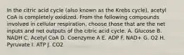 In the citric acid cycle (also known as the Krebs cycle), acetyl CoA is completely oxidized. From the following compounds involved in cellular respiration, choose those that are the net inputs and net outputs of the citric acid cycle. A. Glucose B. NADH C. Acetyl CoA D. Coenzyme A E. ADP F. NAD+ G. O2 H. Pyruvate I. ATP J. CO2