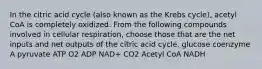 In the citric acid cycle (also known as the Krebs cycle), acetyl CoA is completely oxidized. From the following compounds involved in cellular respiration, choose those that are the net inputs and net outputs of the citric acid cycle. glucose coenzyme A pyruvate ATP O2 ADP NAD+ CO2 Acetyl CoA NADH