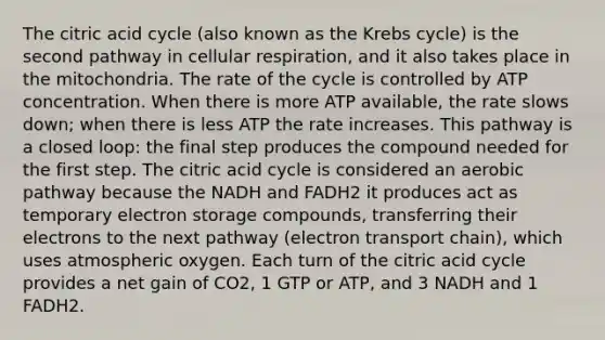 The citric acid cycle (also known as the Krebs cycle) is the second pathway in cellular respiration, and it also takes place in the mitochondria. The rate of the cycle is controlled by ATP concentration. When there is more ATP available, the rate slows down; when there is less ATP the rate increases. This pathway is a closed loop: the final step produces the compound needed for the first step. The citric acid cycle is considered an aerobic pathway because the NADH and FADH2 it produces act as temporary electron storage compounds, transferring their electrons to the next pathway (electron transport chain), which uses atmospheric oxygen. Each turn of the citric acid cycle provides a net gain of CO2, 1 GTP or ATP, and 3 NADH and 1 FADH2.