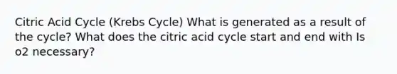 Citric Acid Cycle (Krebs Cycle) What is generated as a result of the cycle? What does the citric acid cycle start and end with Is o2 necessary?