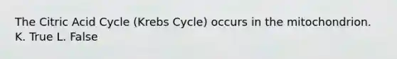 The Citric Acid Cycle (Krebs Cycle) occurs in the mitochondrion. K. True L. False